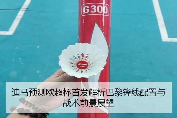 迪马预测欧超杯首发解析巴黎锋线配置与战术前景展望