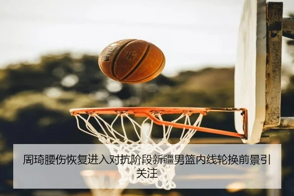 周琦腰伤恢复进入对抗阶段新疆男篮内线轮换前景引关注
